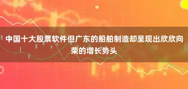 中国十大股票软件但广东的船舶制造却呈现出欣欣向荣的增长势头