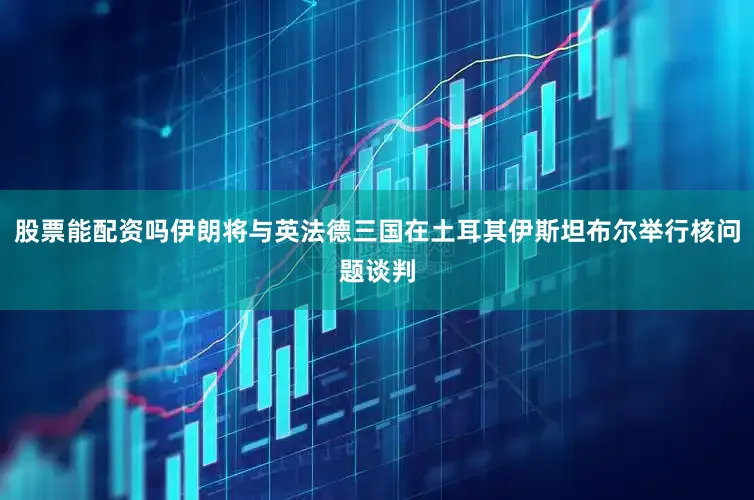 股票能配资吗伊朗将与英法德三国在土耳其伊斯坦布尔举行核问题谈判